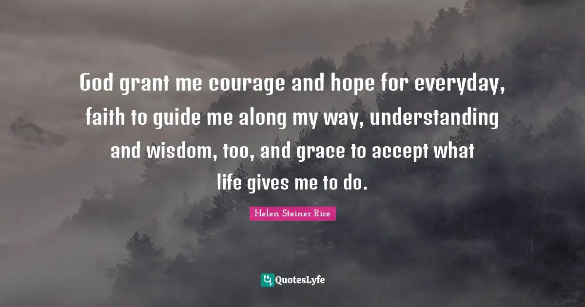 Helen Steiner Rice Quotes: God grant me courage and hope for everyday, faith to guide me along my way, understanding and wisdom, too, and grace to accept what life gives me to do.