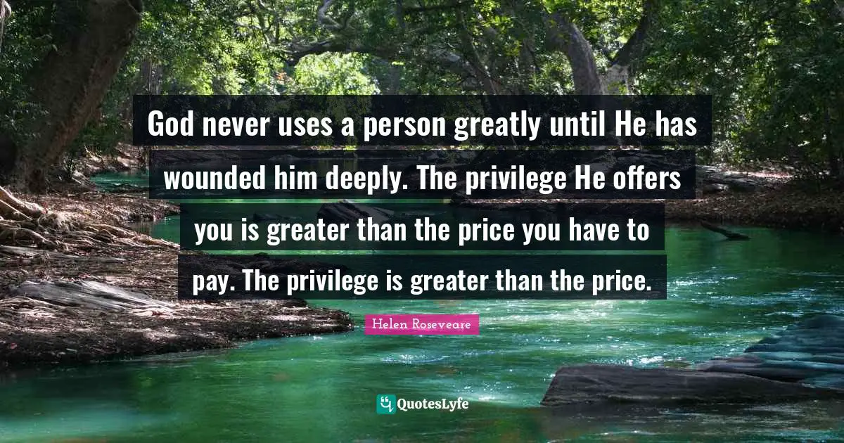 God never uses a person greatly until He has wounded him deeply. The privilege He offers you is greater than the price you have to pay. The privilege is greater than the price.