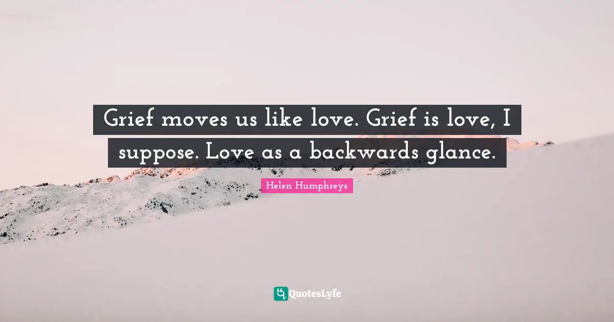 Grief moves us like love. Grief is love, I suppose. Love as a backwards glance.