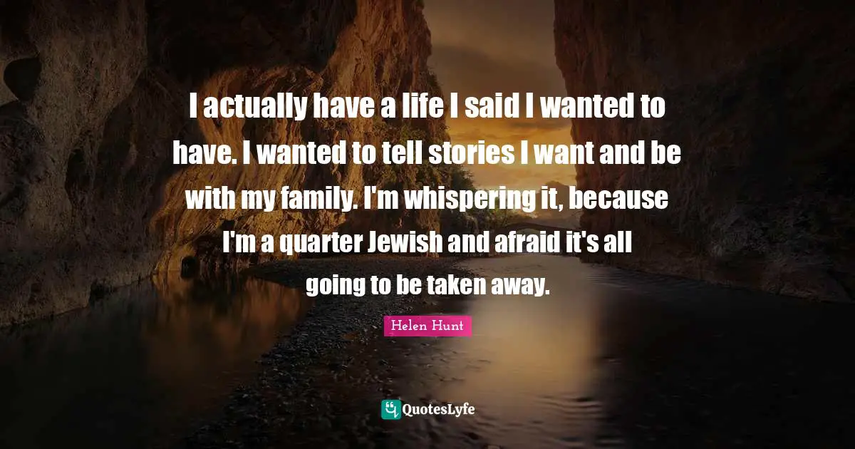 I actually have a life I said I wanted to have. I wanted to tell stories I want and be with my family. I'm whispering it, because I'm a quarter Jewish and afraid it's all going to be taken away.