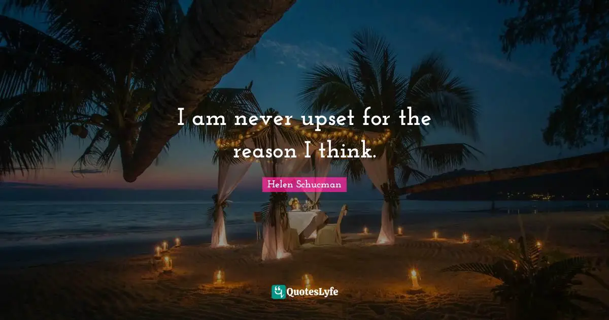 I am never upset for the reason I think.