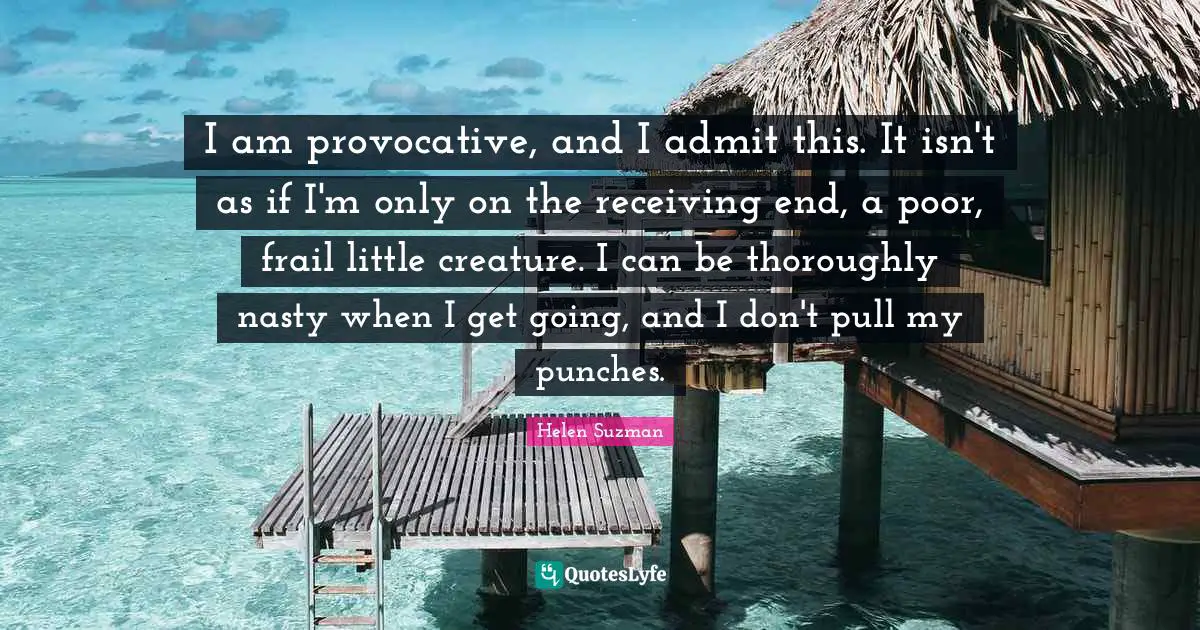 I am provocative, and I admit this. It isn't as if I'm only on the receiving end, a poor, frail little creature. I can be thoroughly nasty when I get going, and I don't pull my punches.