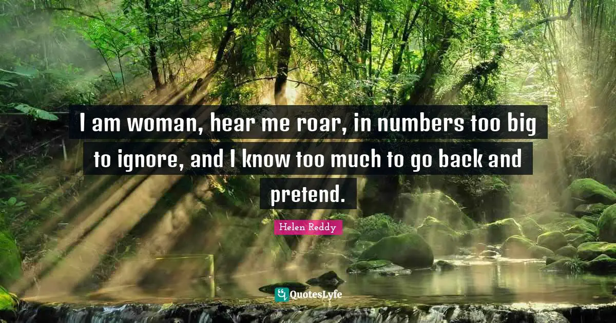 I am woman, hear me roar, in numbers too big to ignore, and I know too much to go back and pretend.