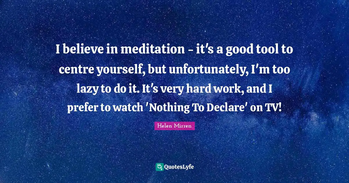 I believe in meditation - it's a good tool to centre yourself, but unfortunately, I'm too lazy to do it. It's very hard work, and I prefer to watch 'Nothing To Declare' on TV!