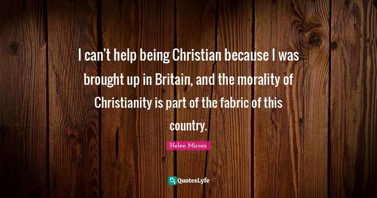 I can't help being Christian because I was brought up in Britain, and the morality of Christianity is part of the fabric of this country.