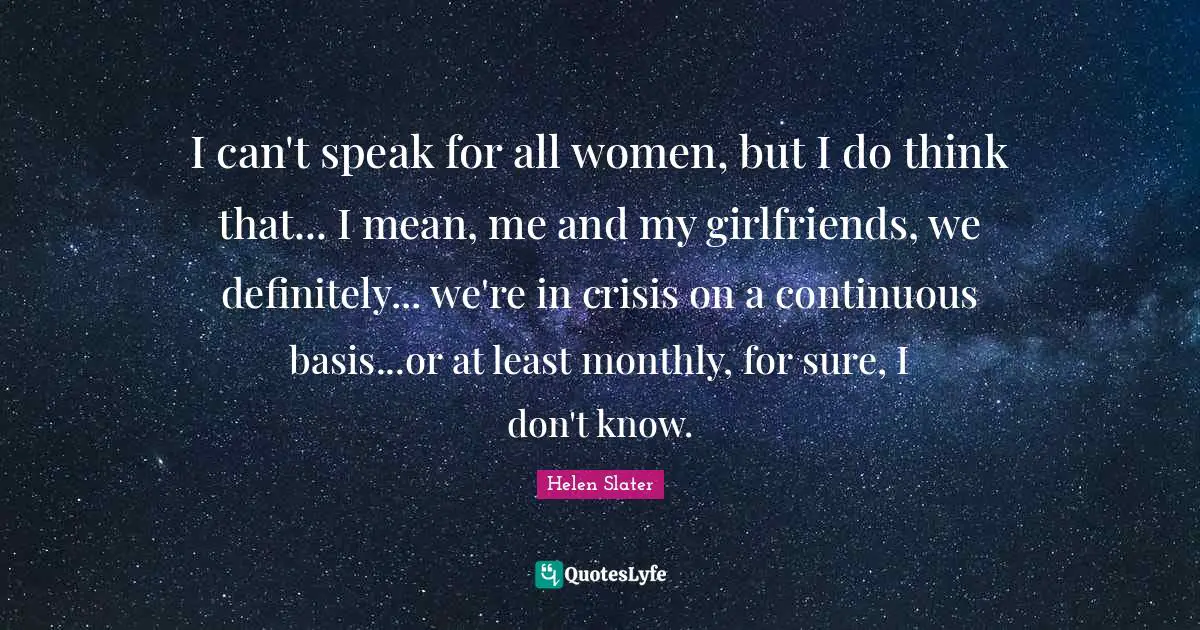 I can't speak for all women, but I do think that... I mean, me and my girlfriends, we definitely... we're in crisis on a continuous basis...or at least monthly, for sure, I don't know.