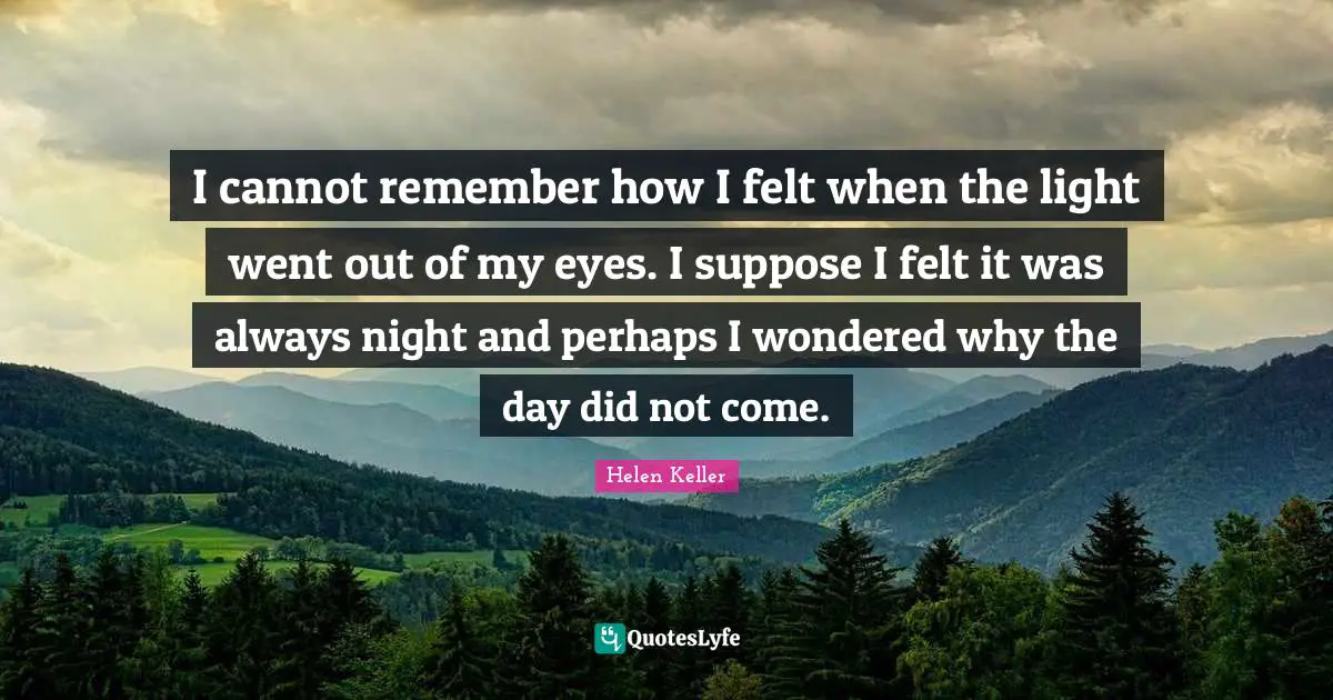 I cannot remember how I felt when the light went out of my eyes. I suppose I felt it was always night and perhaps I wondered why the day did not come.