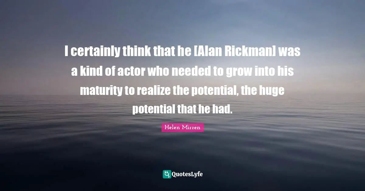I certainly think that he [Alan Rickman] was a kind of actor who needed to grow into his maturity to realize the potential, the huge potential that he had.