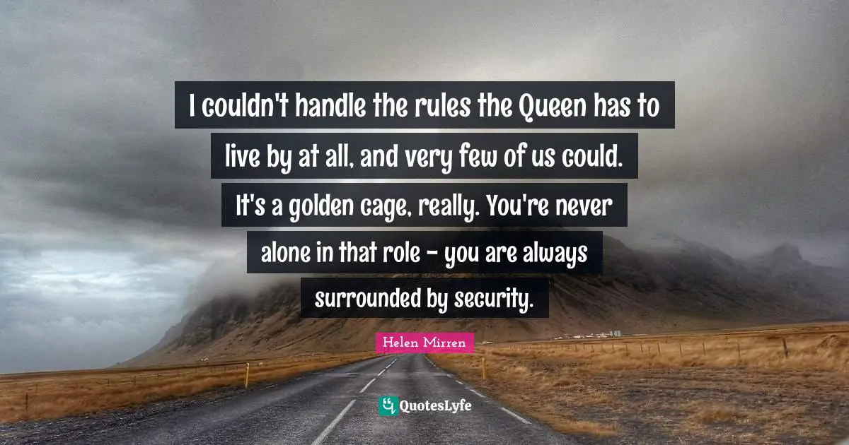 Helen Mirren Quotes: "I couldn't handle the rules the Queen has to live by at all, and very few of us could. It's a golden cage, really. You're never alone in that role - you are always surrounded by security."