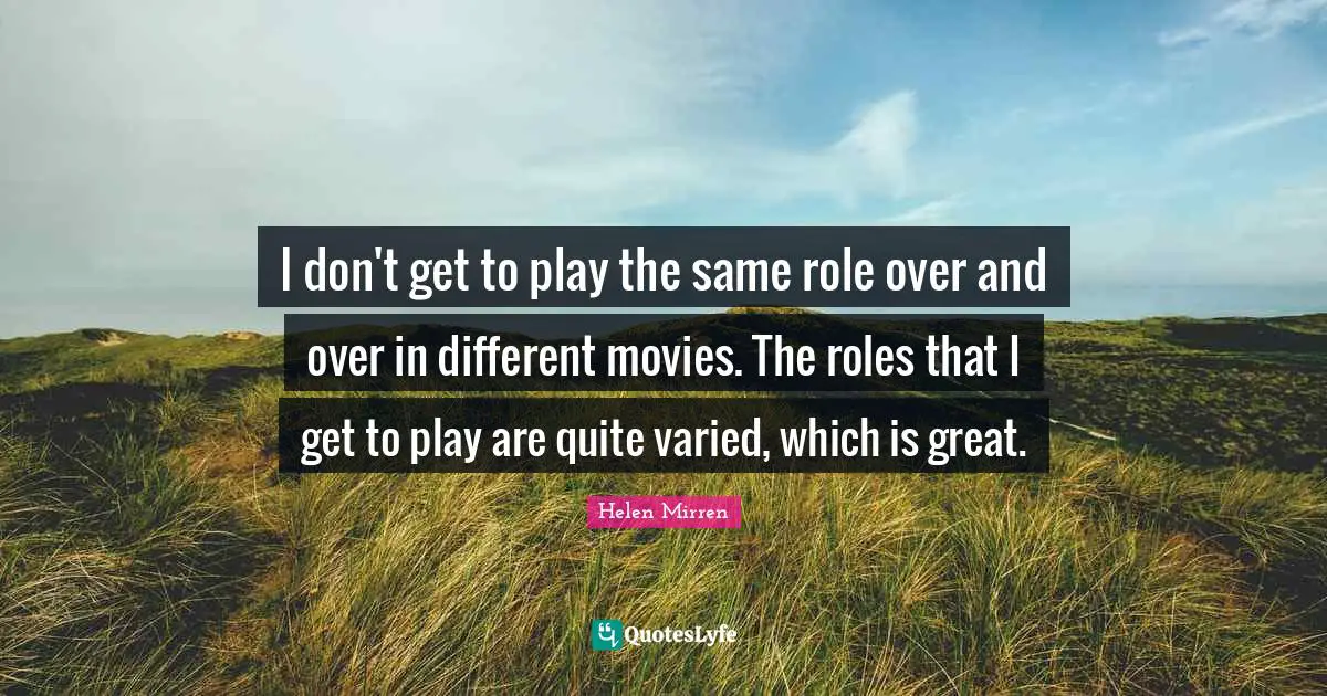 I don't get to play the same role over and over in different movies. The roles that I get to play are quite varied, which is great.