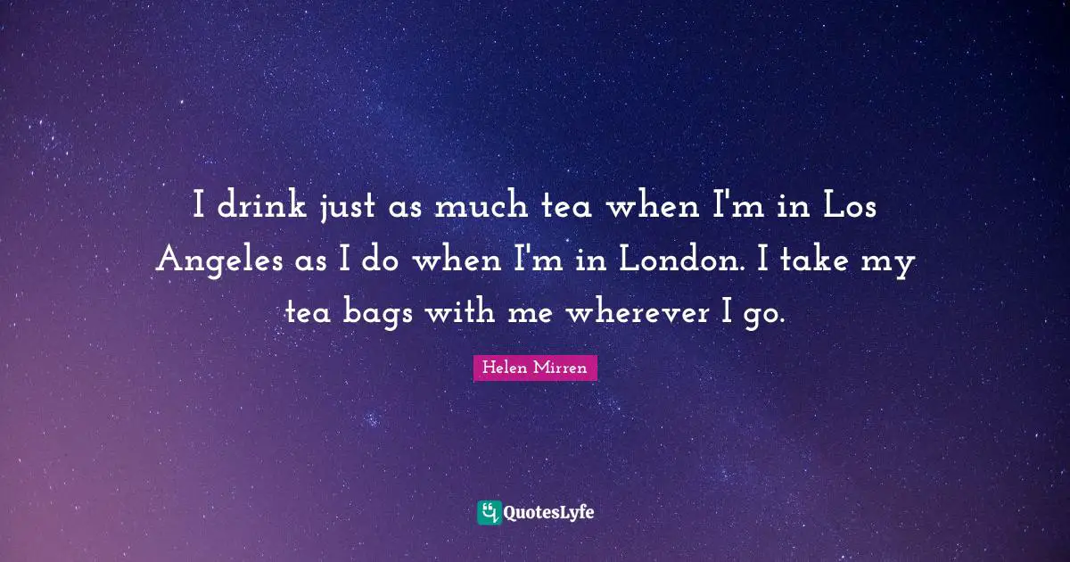 I drink just as much tea when I'm in Los Angeles as I do when I'm in London. I take my tea bags with me wherever I go.