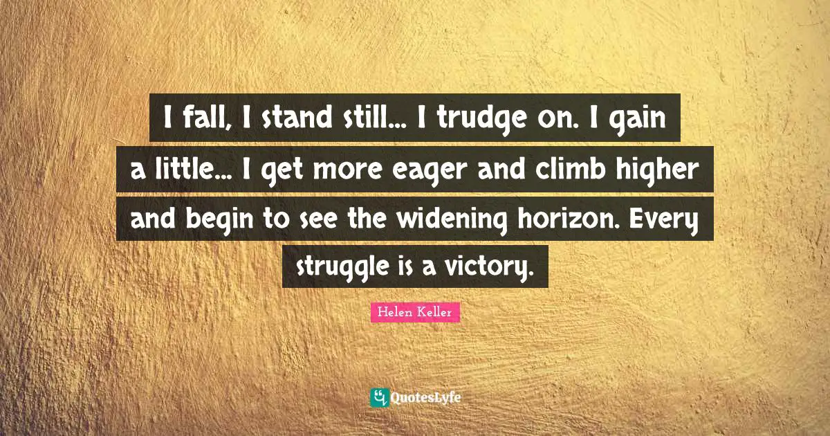 I fall, I stand still... I trudge on. I gain a little... I get more eager and climb higher and begin to see the widening horizon. Every struggle is a victory.