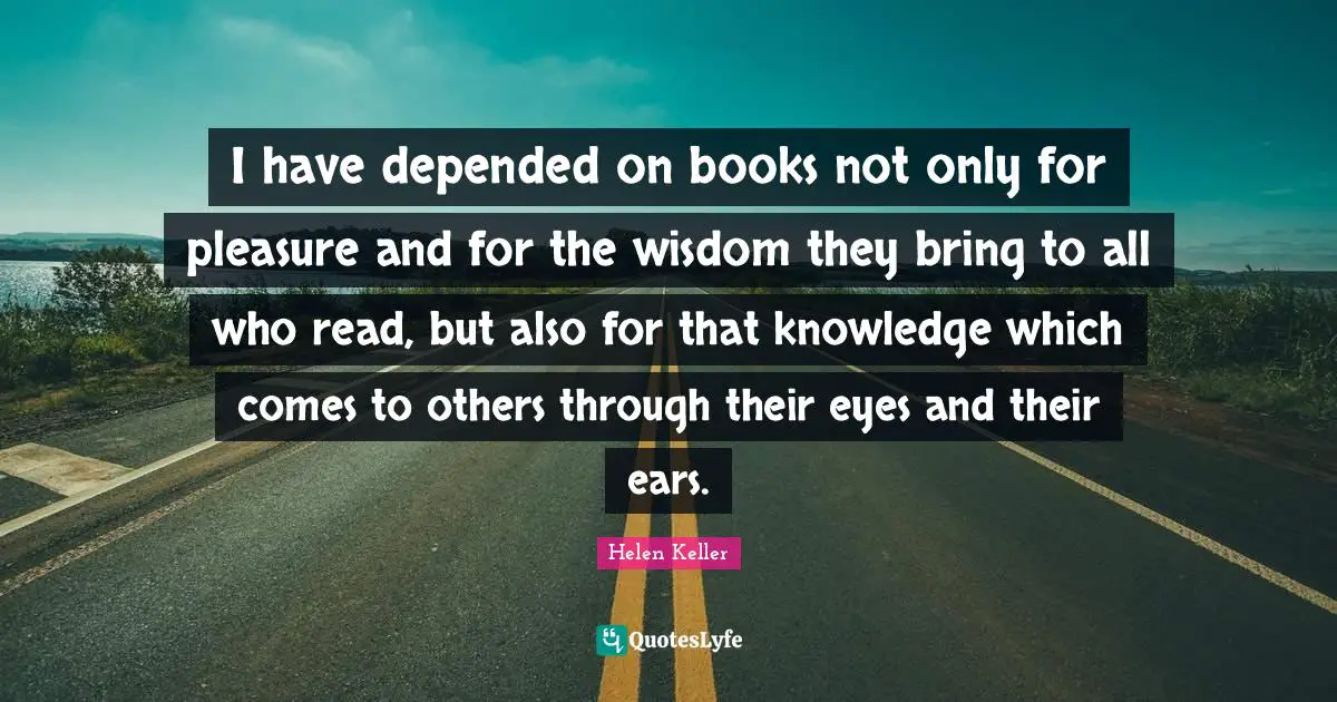 I have depended on books not only for pleasure and for the wisdom they bring to all who read, but also for that knowledge which comes to others through their eyes and their ears.