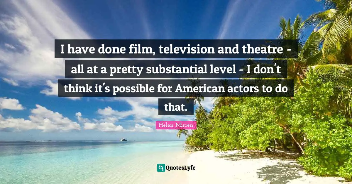 I have done film, television and theatre - all at a pretty substantial level - I don't think it's possible for American actors to do that.