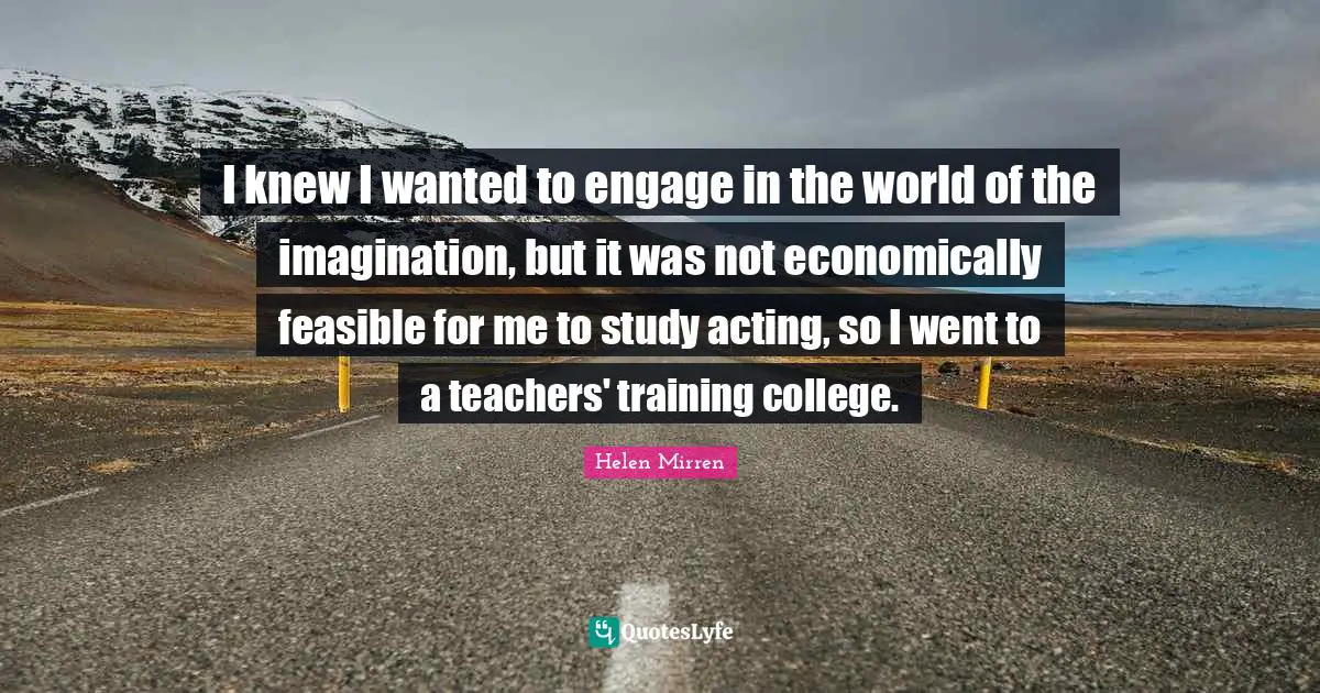 I knew I wanted to engage in the world of the imagination, but it was not economically feasible for me to study acting, so I went to a teachers' training college.