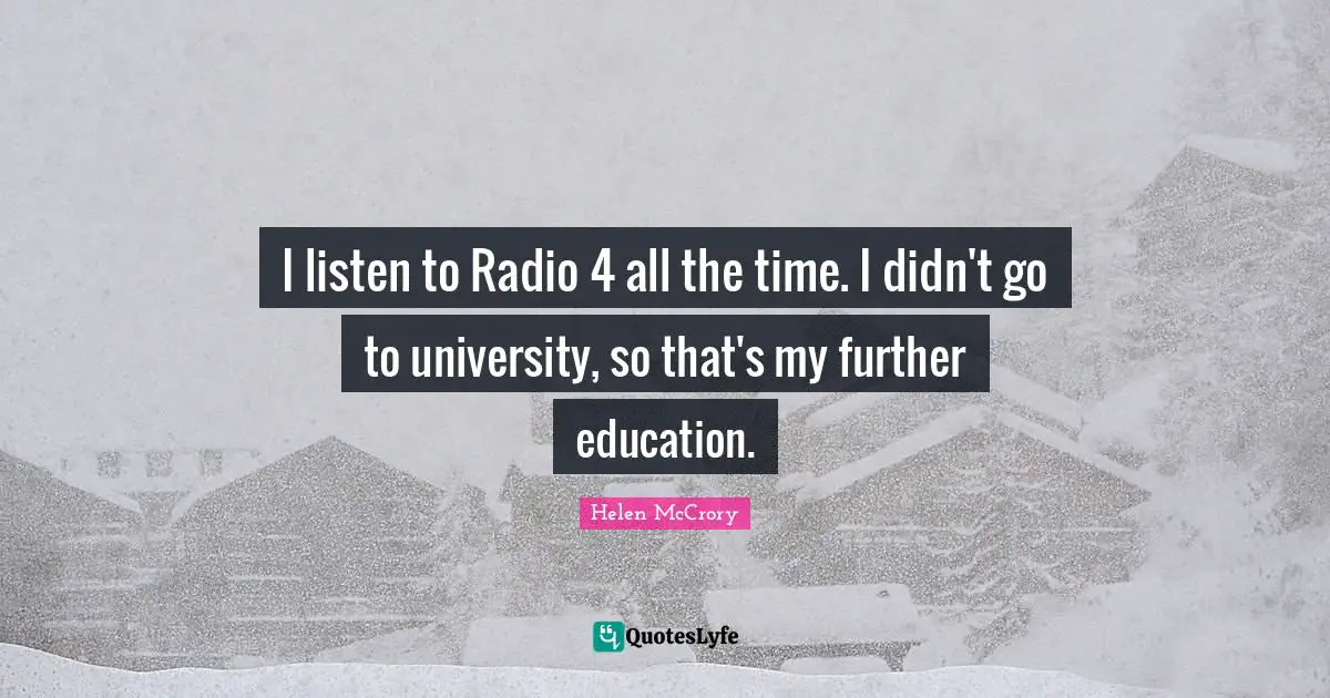 I listen to Radio 4 all the time. I didn't go to university, so that's my further education.
