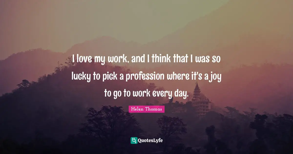 I love my work, and I think that I was so lucky to pick a profession where it's a joy to go to work every day.