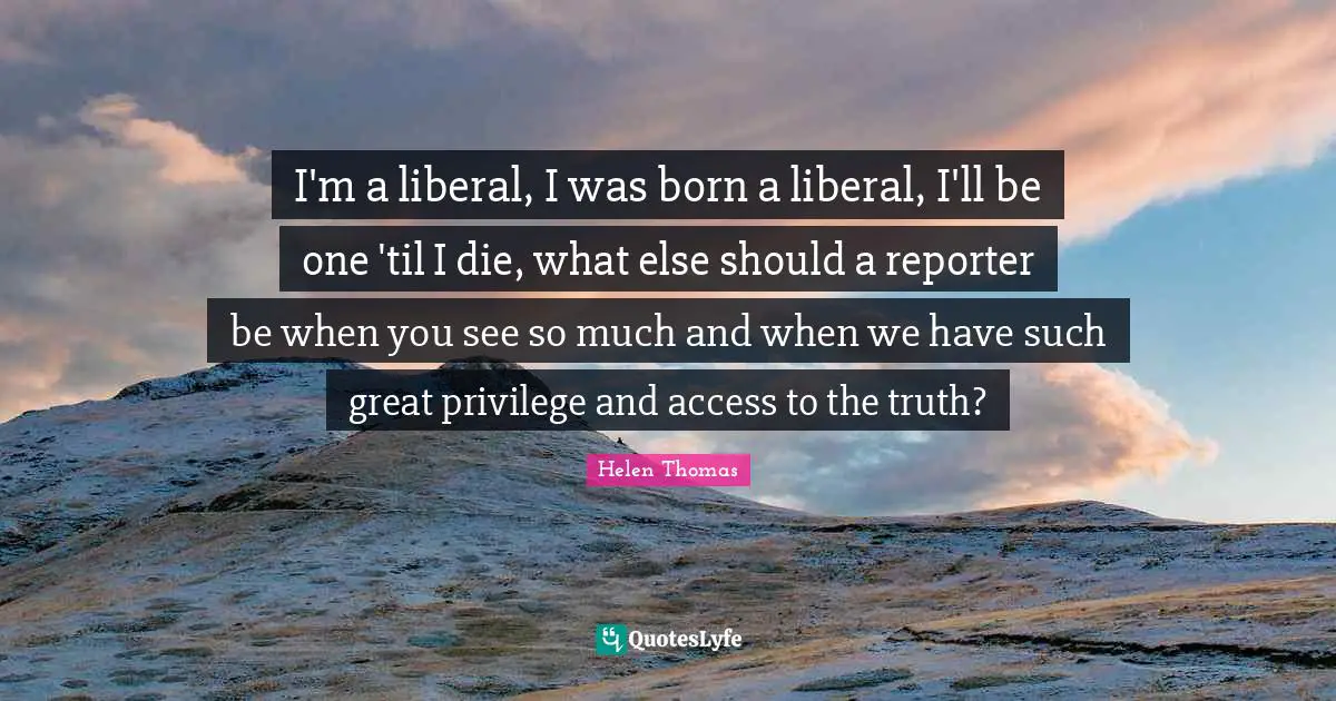 I'm a liberal, I was born a liberal, I'll be one 'til I die, what else should a reporter be when you see so much and when we have such great privilege and access to the truth?