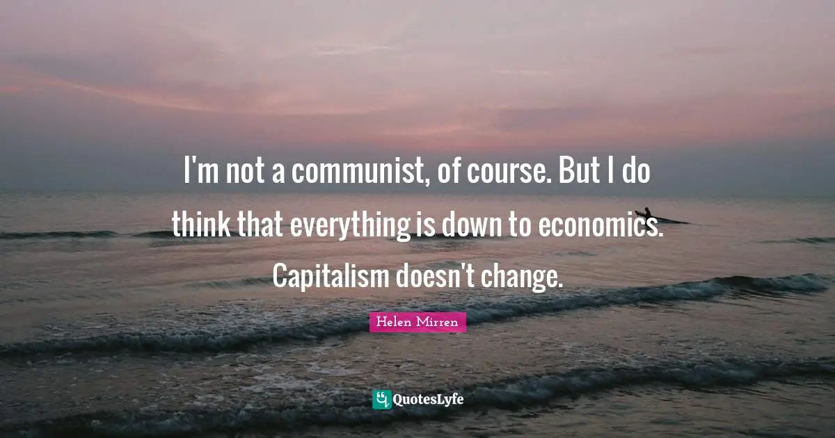 Helen Mirren Quotes: "I'm not a communist, of course. But I do think that everything is down to economics. Capitalism doesn't change."