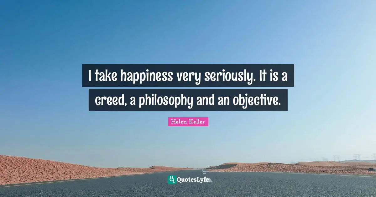 I take happiness very seriously. It is a creed, a philosophy and an objective.