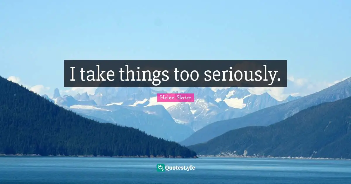 I take things too seriously.