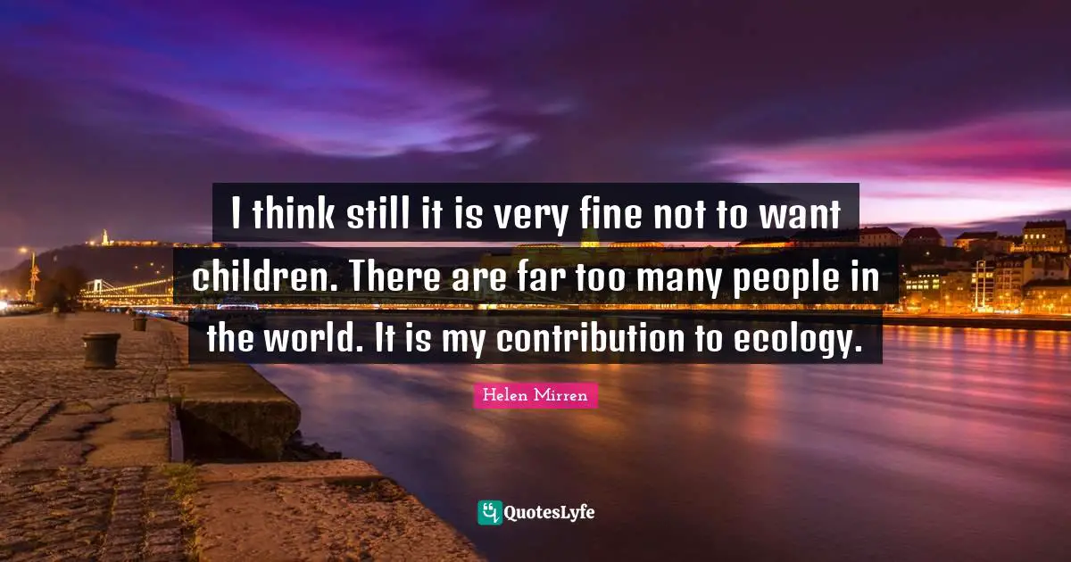 I think still it is very fine not to want children. There are far too many people in the world. It is my contribution to ecology.