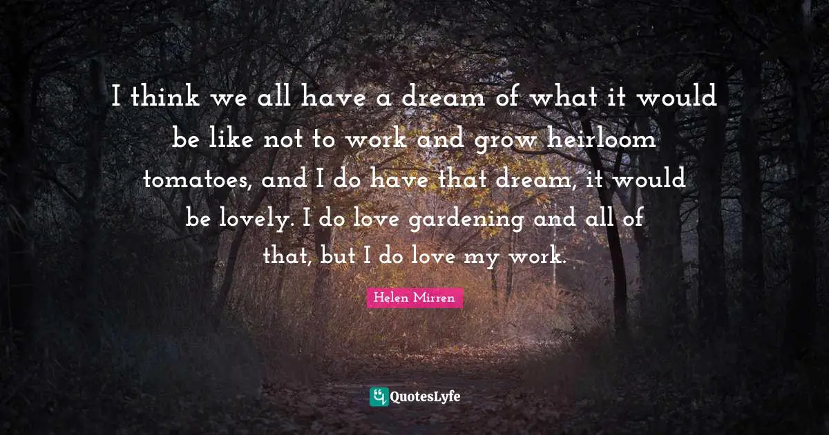 I think we all have a dream of what it would be like not to work and grow heirloom tomatoes, and I do have that dream, it would be lovely. I do love gardening and all of that, but I do love my work.