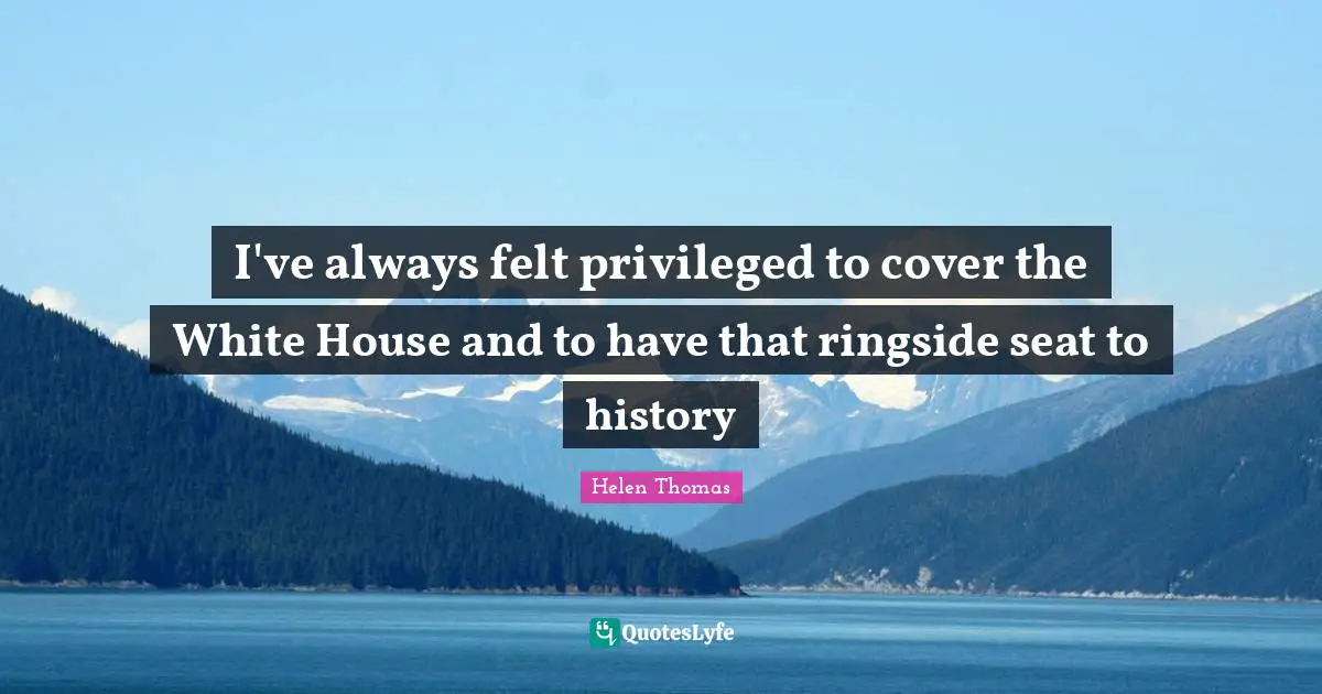 I've always felt privileged to cover the White House and to have that ringside seat to history