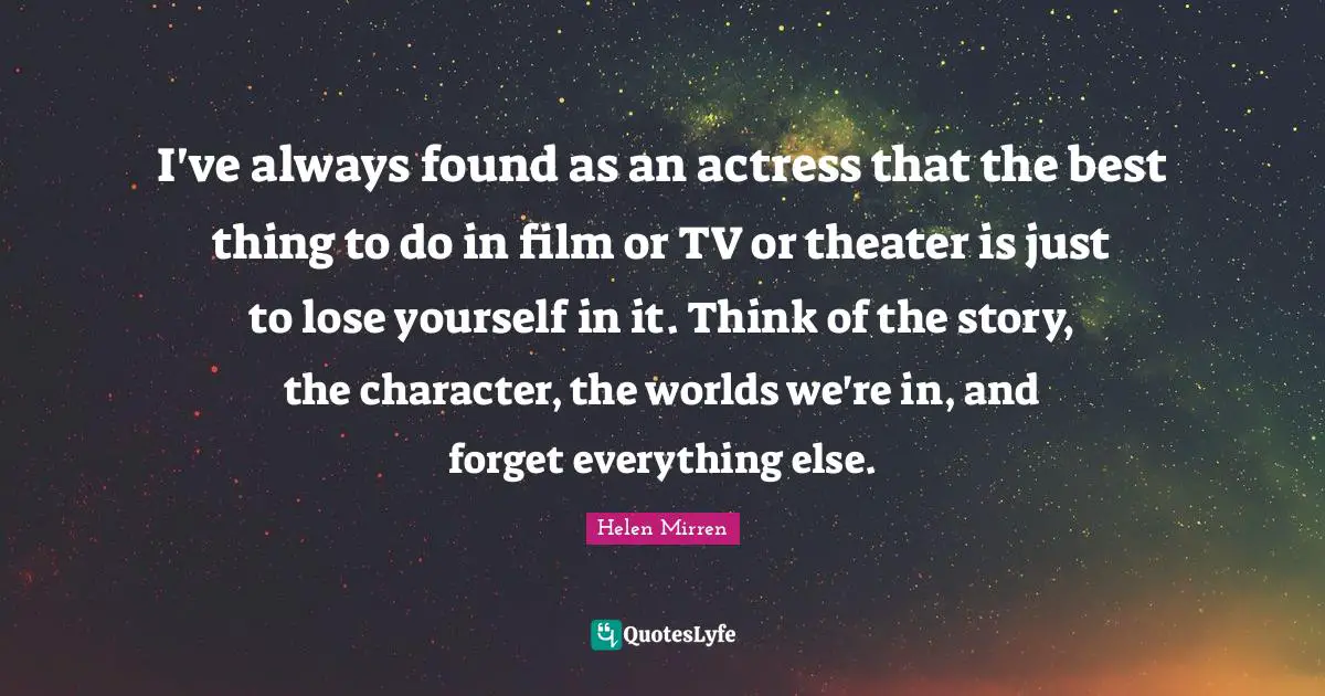 I've always found as an actress that the best thing to do in film or TV or theater is just to lose yourself in it. Think of the story, the character, the worlds we're in, and forget everything else.