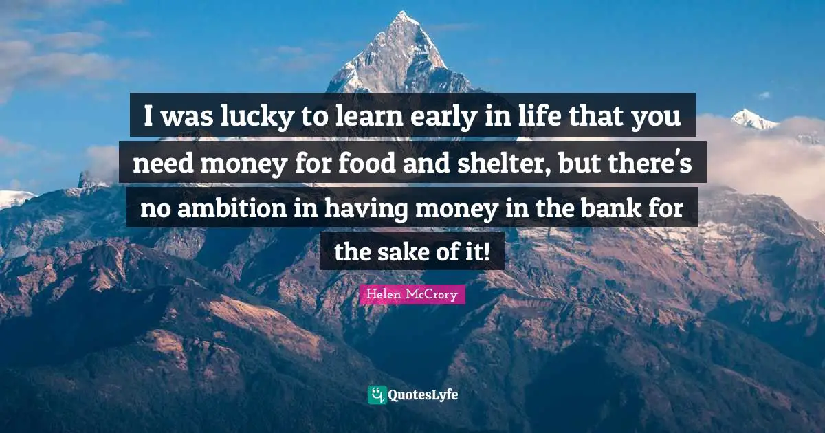 I was lucky to learn early in life that you need money for food and shelter, but there's no ambition in having money in the bank for the sake of it!