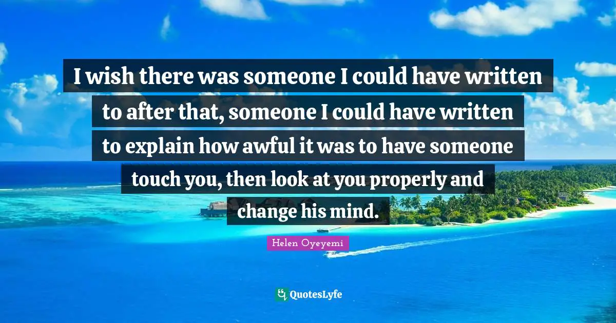 I wish there was someone I could have written to after that, someone I could have written to explain how awful it was to have someone touch you, then look at you properly and change his mind.