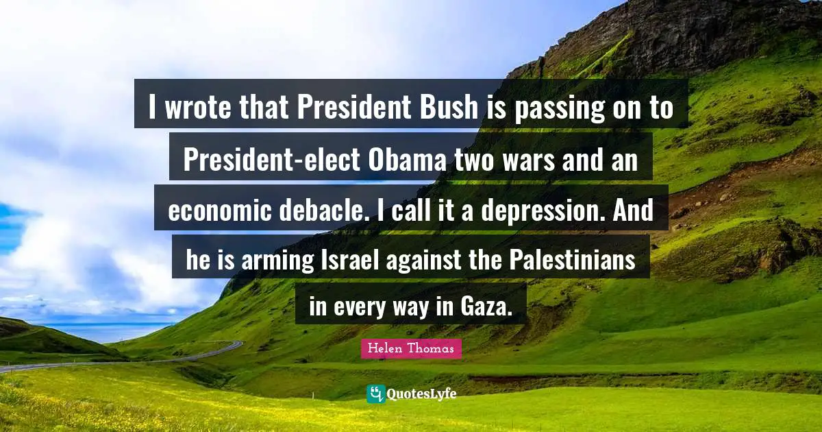 I wrote that President Bush is passing on to President-elect Obama two wars and an economic debacle. I call it a depression. And he is arming Israel against the Palestinians in every way in Gaza.