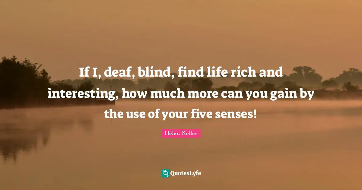 Helen Keller Quotes: "If I, deaf, blind, find life rich and interesting, how much more can you gain by the use of your five senses!"