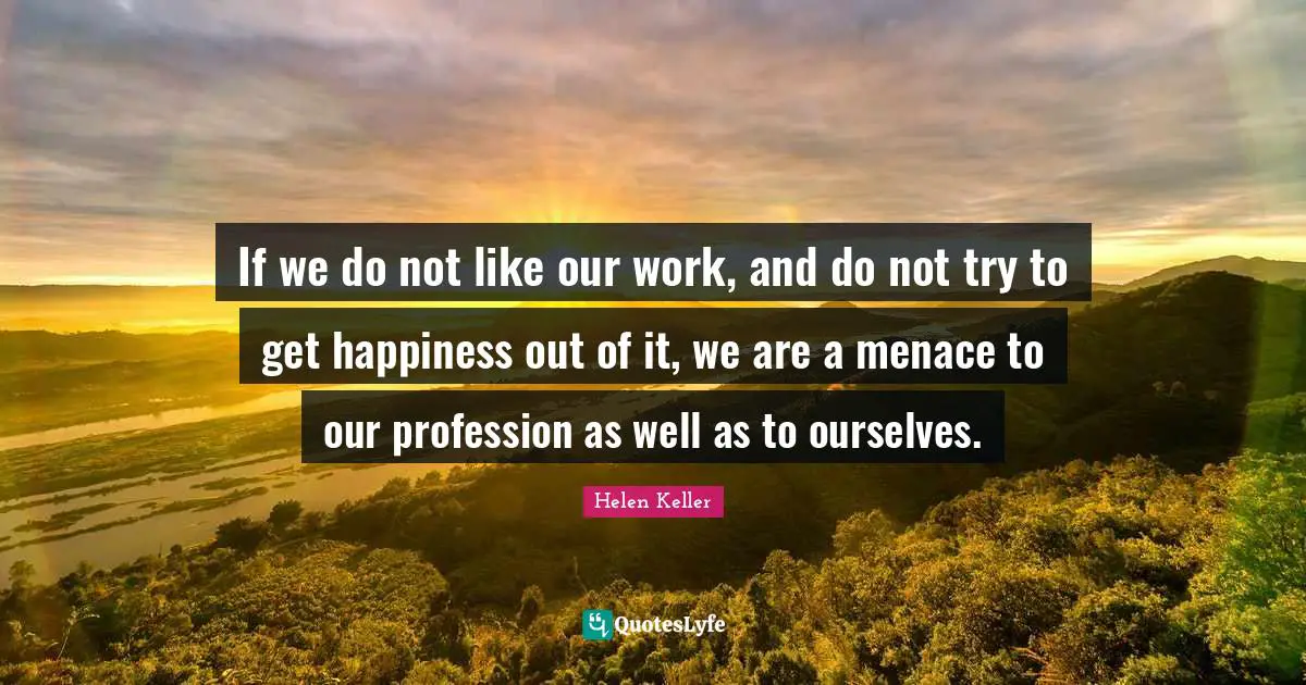 If we do not like our work, and do not try to get happiness out of it, we are a menace to our profession as well as to ourselves.
