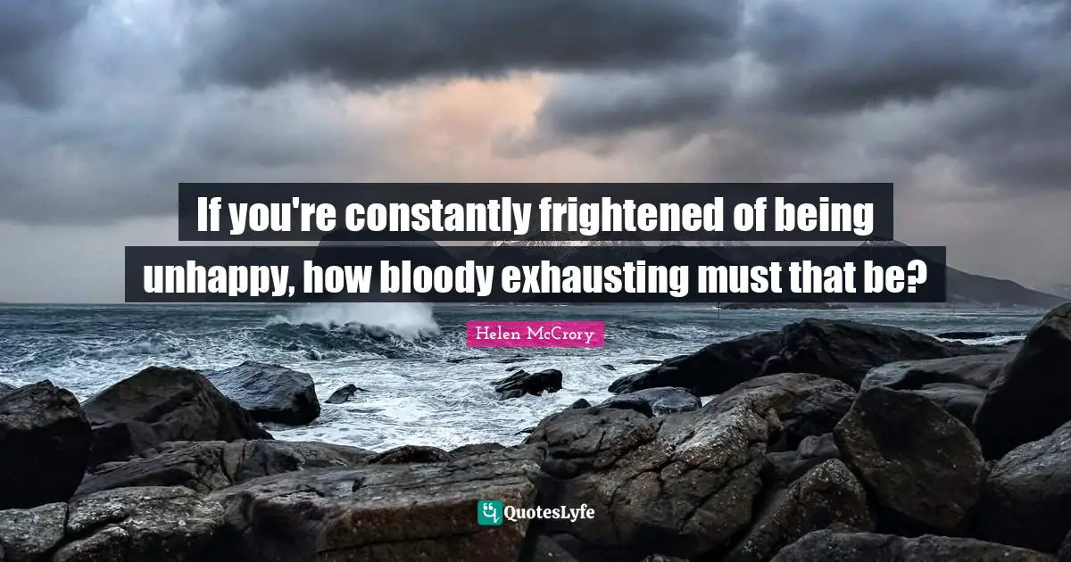 If you're constantly frightened of being unhappy, how bloody exhausting must that be?