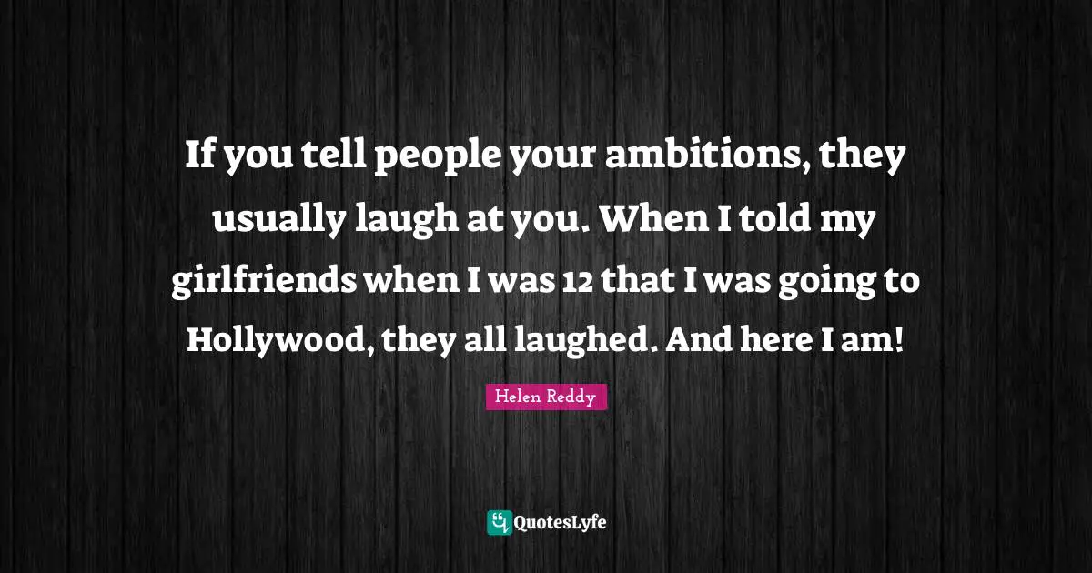 If you tell people your ambitions, they usually laugh at you. When I told my girlfriends when I was 12 that I was going to Hollywood, they all laughed. And here I am!