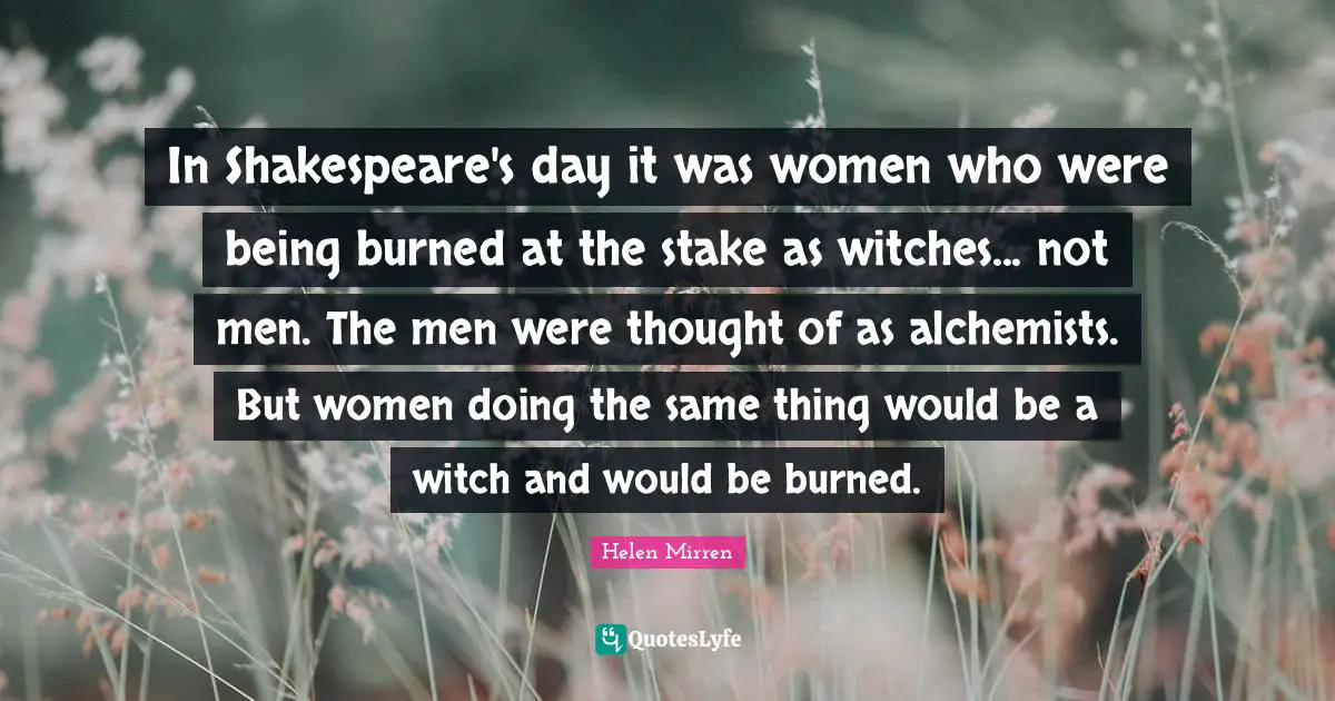 In Shakespeare's day it was women who were being burned at the stake as witches... not men. The men were thought of as alchemists. But women doing the same thing would be a witch and would be burned.