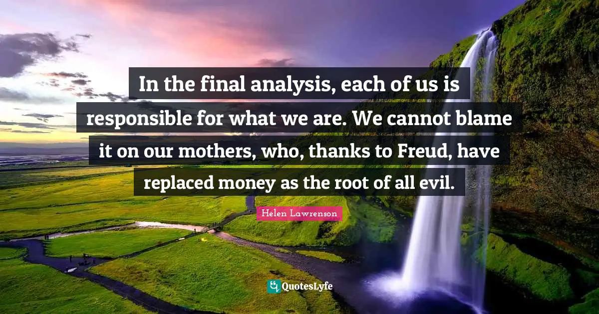 In the final analysis, each of us is responsible for what we are. We cannot blame it on our mothers, who, thanks to Freud, have replaced money as the root of all evil.