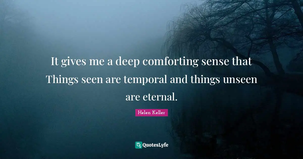 It gives me a deep comforting sense that Things seen are temporal and things unseen are eternal.