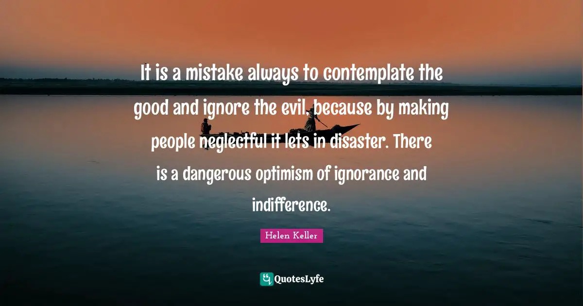 It is a mistake always to contemplate the good and ignore the evil, because by making people neglectful it lets in disaster. There is a dangerous optimism of ignorance and indifference.