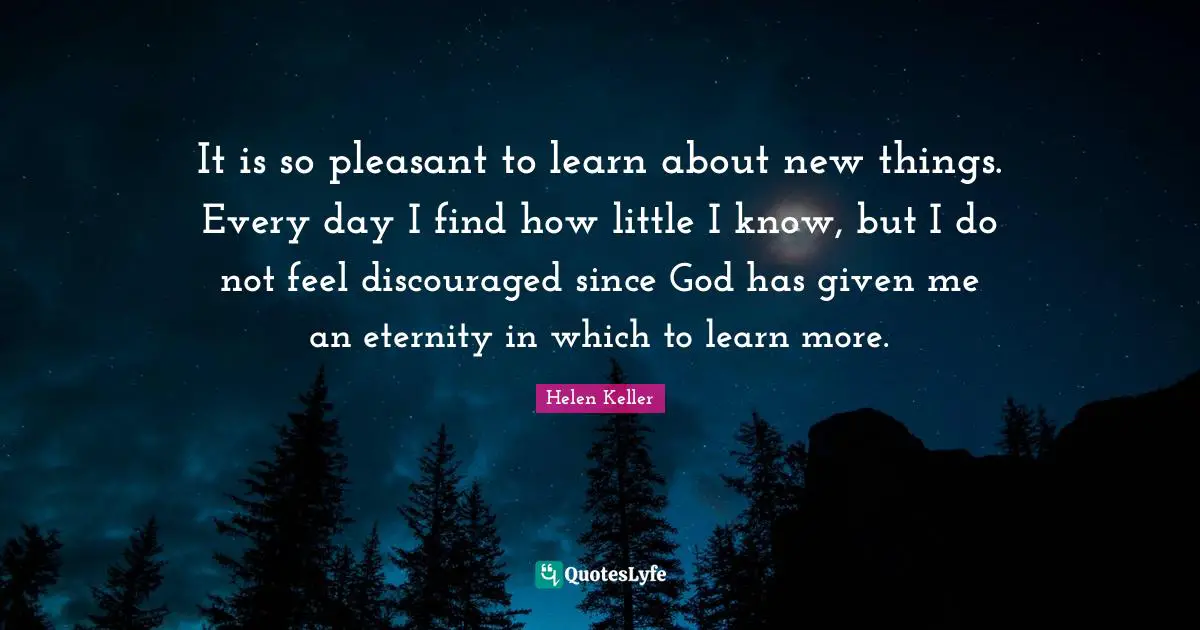 It is so pleasant to learn about new things. Every day I find how little I know, but I do not feel discouraged since God has given me an eternity in which to learn more.