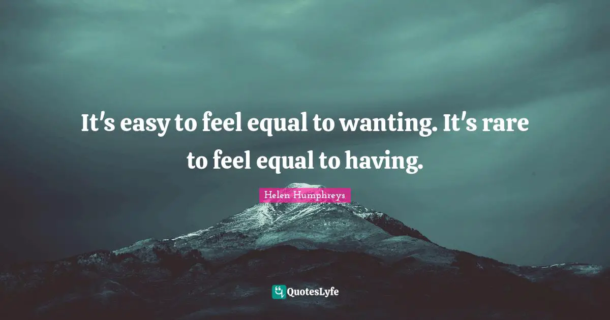 It's easy to feel equal to wanting. It's rare to feel equal to having.