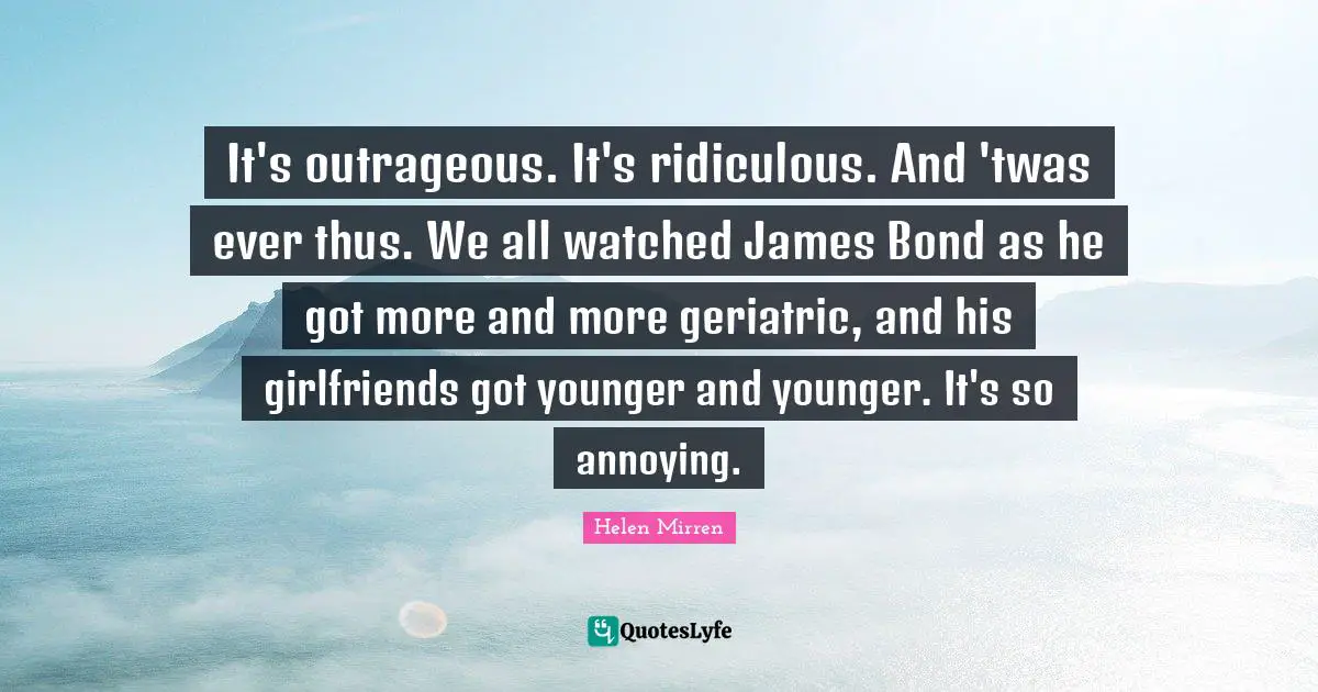 Helen Mirren Quotes: "It's outrageous. It's ridiculous. And 'twas ever thus. We all watched James Bond as he got more and more geriatric, and his girlfriends got younger and younger. It's so annoying."
