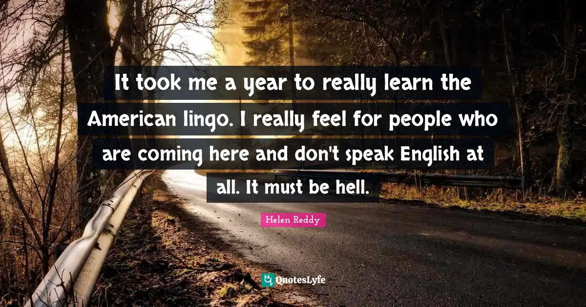 It took me a year to really learn the American lingo. I really feel for people who are coming here and don't speak English at all. It must be hell.