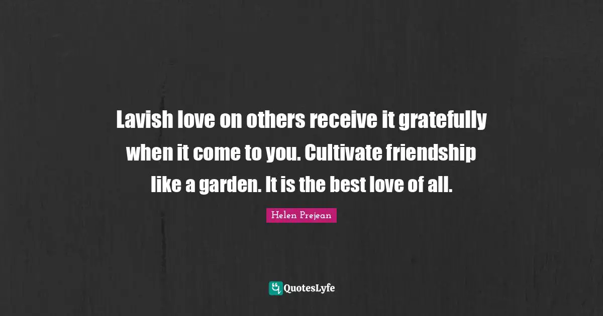Lavish love on others receive it gratefully when it come to you. Cultivate friendship like a garden. It is the best love of all.