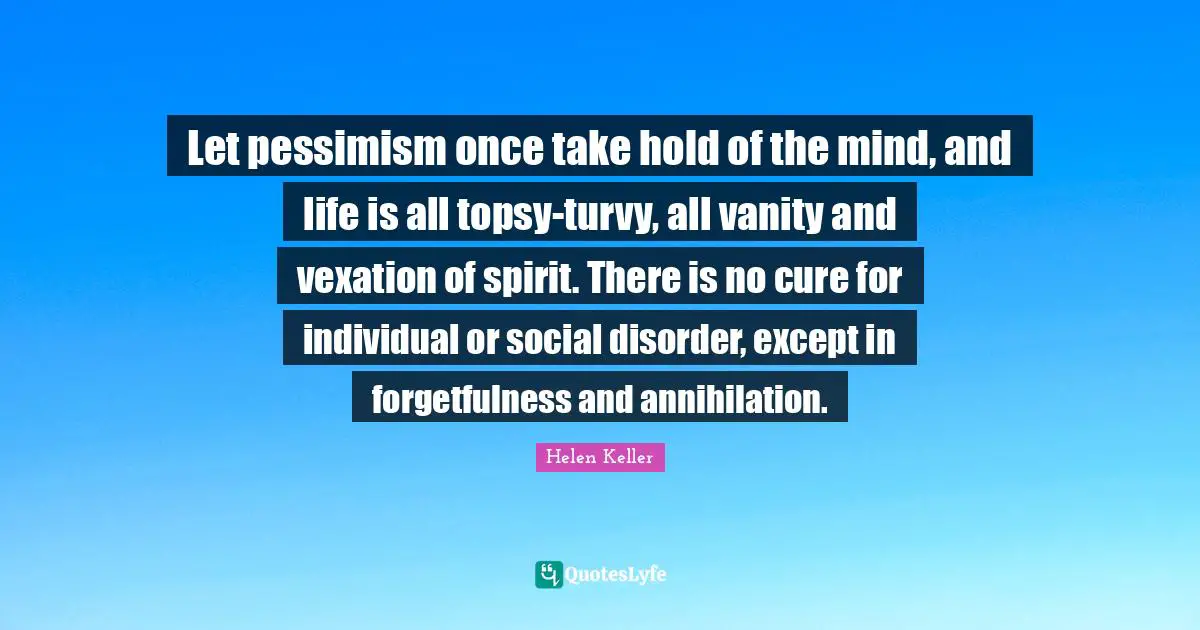 Vexation Quotes: "Let pessimism once take hold of the mind, and life is all topsy-turvy, all vanity and vexation of spirit. There is no cure for individual or social disorder, except in forgetfulness and annihilation."
