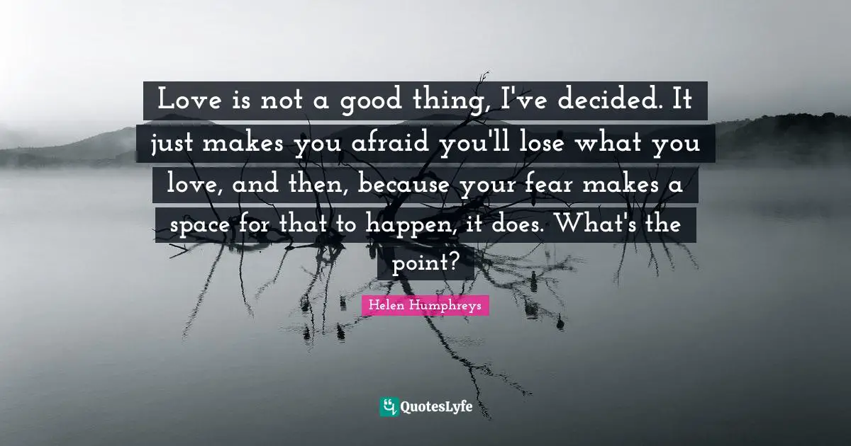 M.C. Humphreys Quotes: "Love is not a good thing, I've decided. It just makes you afraid you'll lose what you love, and then, because your fear makes a space for that to happen, it does. What's the point?"