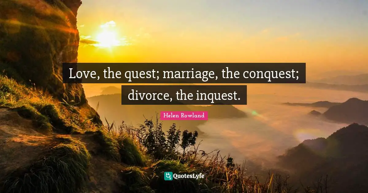 Love, the quest; marriage, the conquest; divorce, the inquest.