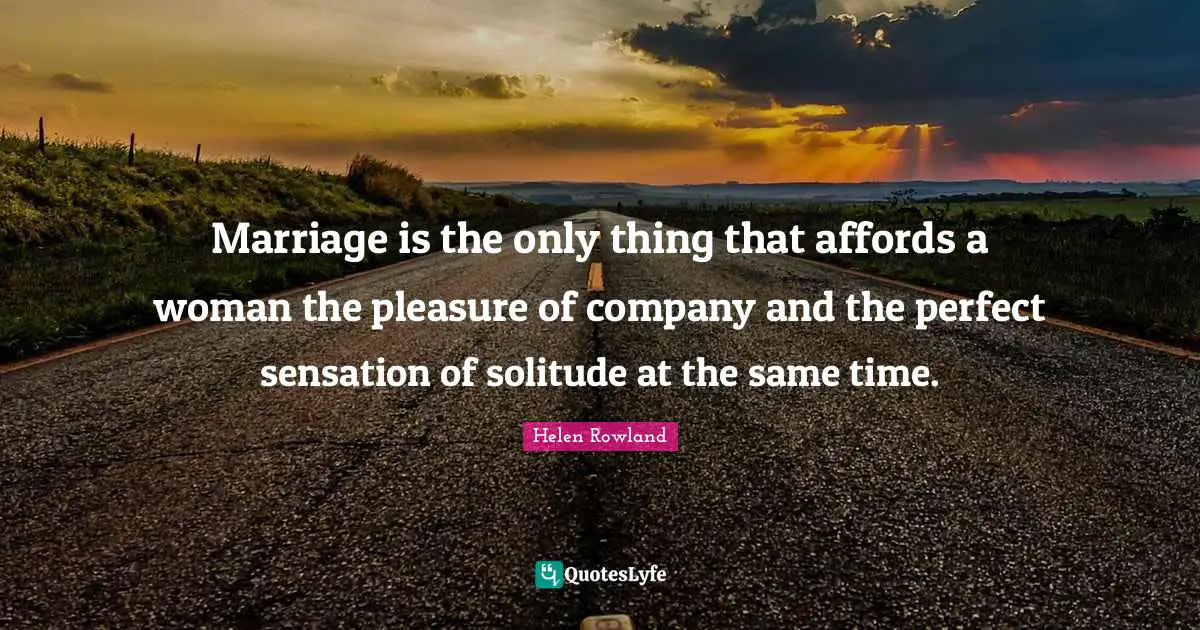 Marriage is the only thing that affords a woman the pleasure of company and the perfect sensation of solitude at the same time.