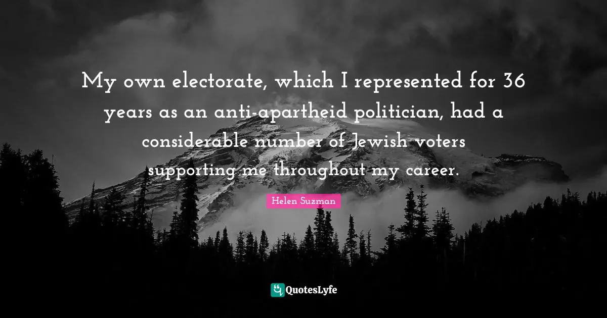 Helen Suzman Quotes: My own electorate, which I represented for 36 years as an anti-apartheid politician, had a considerable number of Jewish voters supporting me throughout my career.